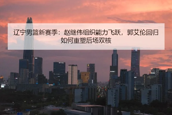 辽宁男篮新赛季：赵继伟组织能力飞跃，郭艾伦回归如何重塑后场双核