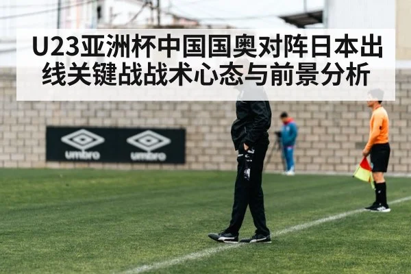 U23亚洲杯中国国奥对阵日本出线关键战战术心态与前景分析